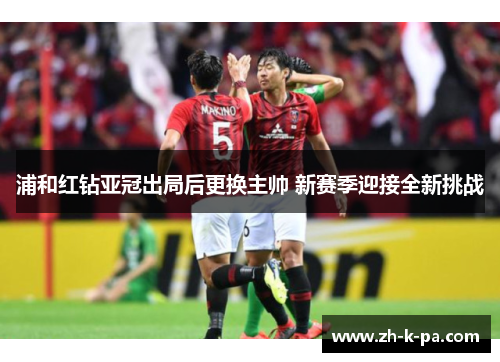 浦和红钻亚冠出局后更换主帅 新赛季迎接全新挑战