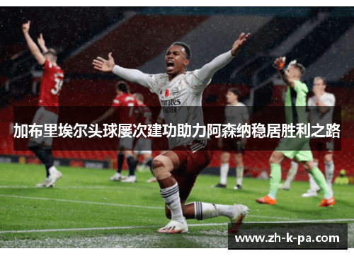 加布里埃尔头球屡次建功助力阿森纳稳居胜利之路 加布里埃尔头球屡次建功助力阿森纳稳居胜利之路